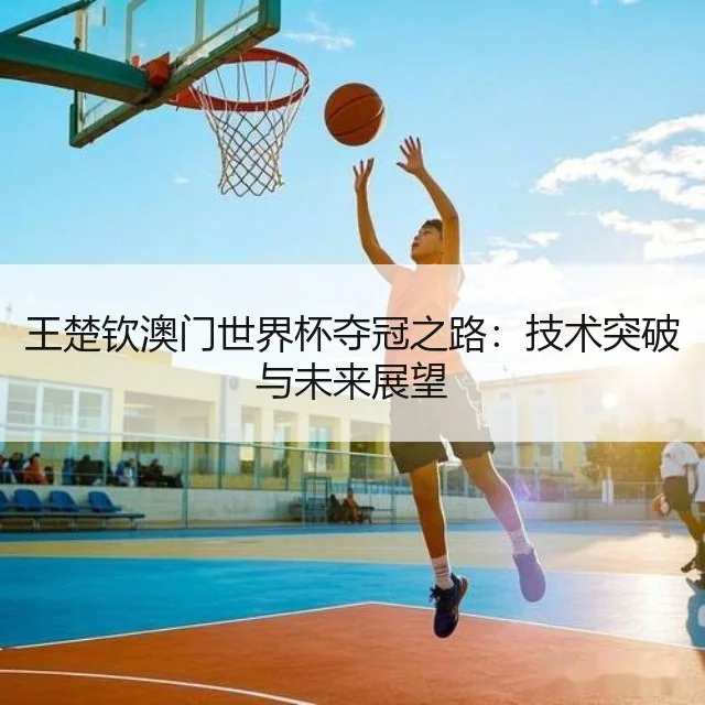 王楚钦澳门世界杯夺冠之路：技术突破与未来展望